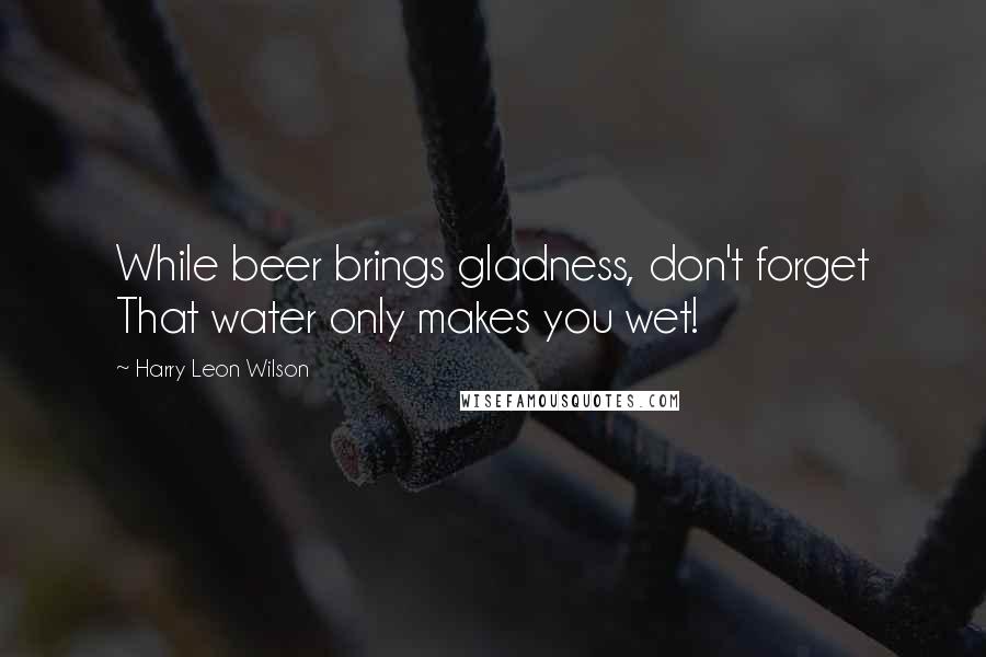 Harry Leon Wilson Quotes: While beer brings gladness, don't forget That water only makes you wet!