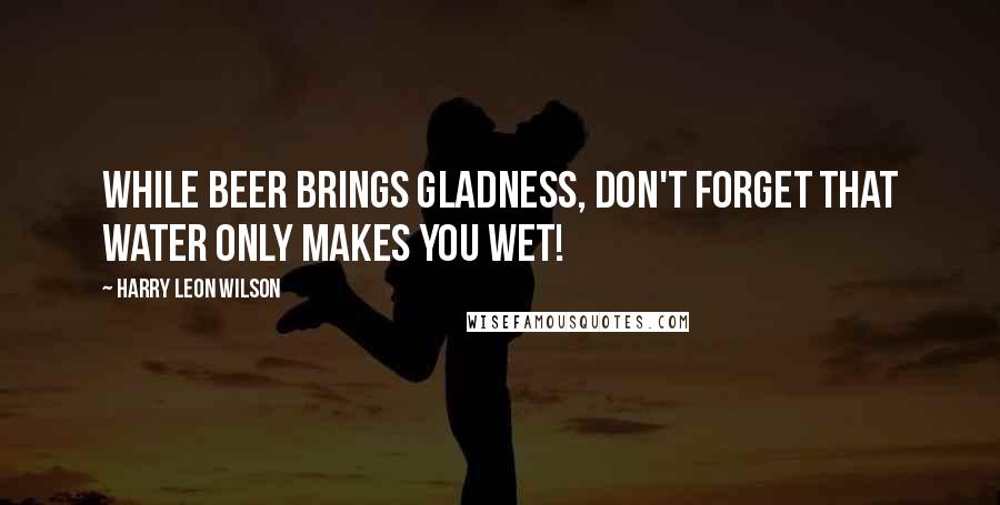 Harry Leon Wilson Quotes: While beer brings gladness, don't forget That water only makes you wet!