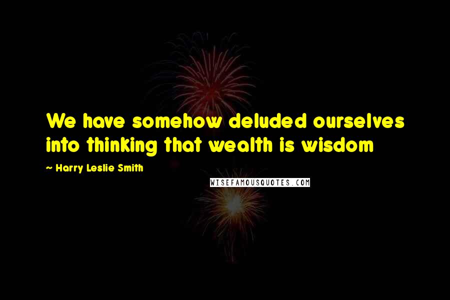 Harry Leslie Smith Quotes: We have somehow deluded ourselves into thinking that wealth is wisdom