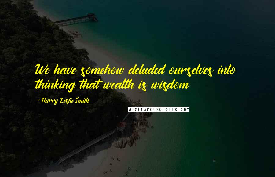 Harry Leslie Smith Quotes: We have somehow deluded ourselves into thinking that wealth is wisdom