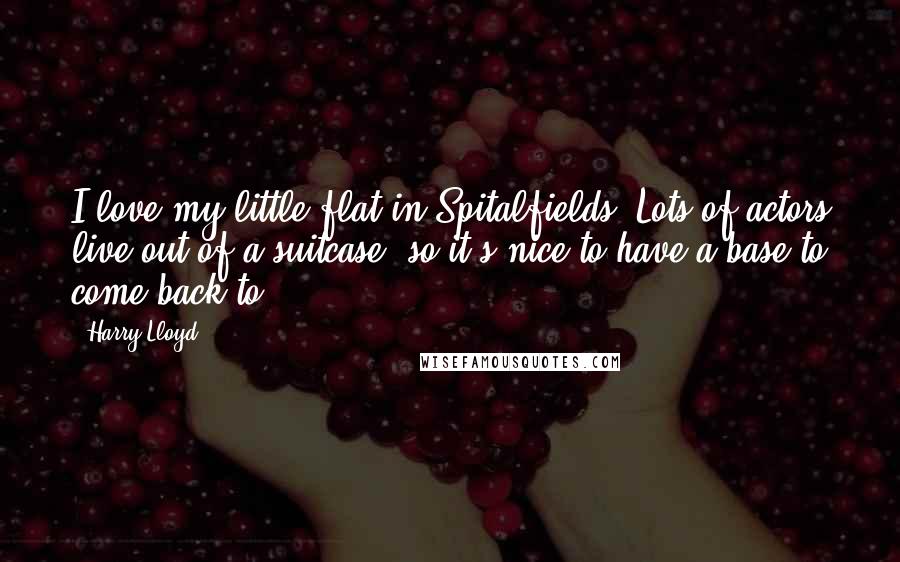 Harry Lloyd Quotes: I love my little flat in Spitalfields. Lots of actors live out of a suitcase, so it's nice to have a base to come back to.