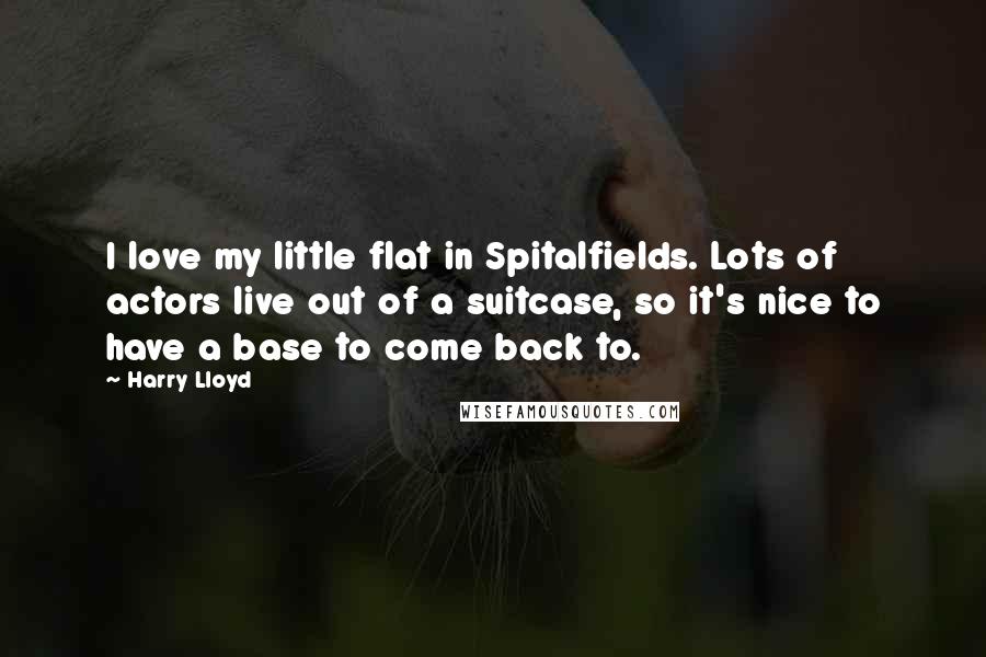 Harry Lloyd Quotes: I love my little flat in Spitalfields. Lots of actors live out of a suitcase, so it's nice to have a base to come back to.