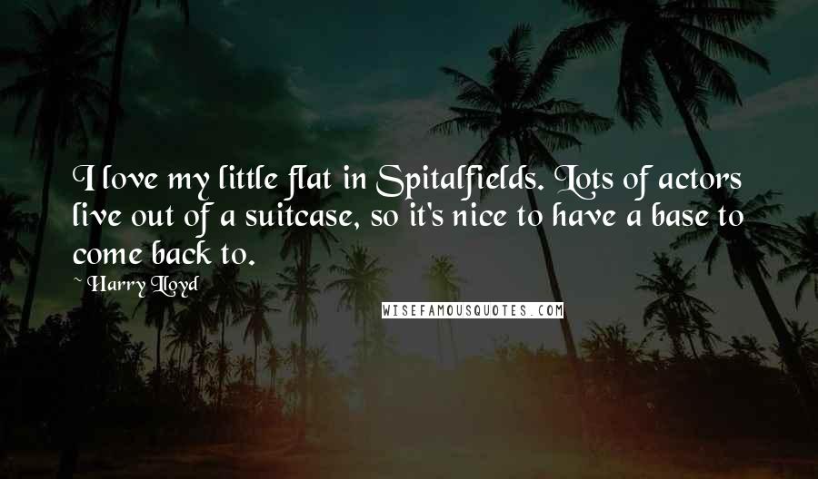 Harry Lloyd Quotes: I love my little flat in Spitalfields. Lots of actors live out of a suitcase, so it's nice to have a base to come back to.