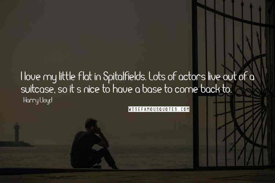 Harry Lloyd Quotes: I love my little flat in Spitalfields. Lots of actors live out of a suitcase, so it's nice to have a base to come back to.