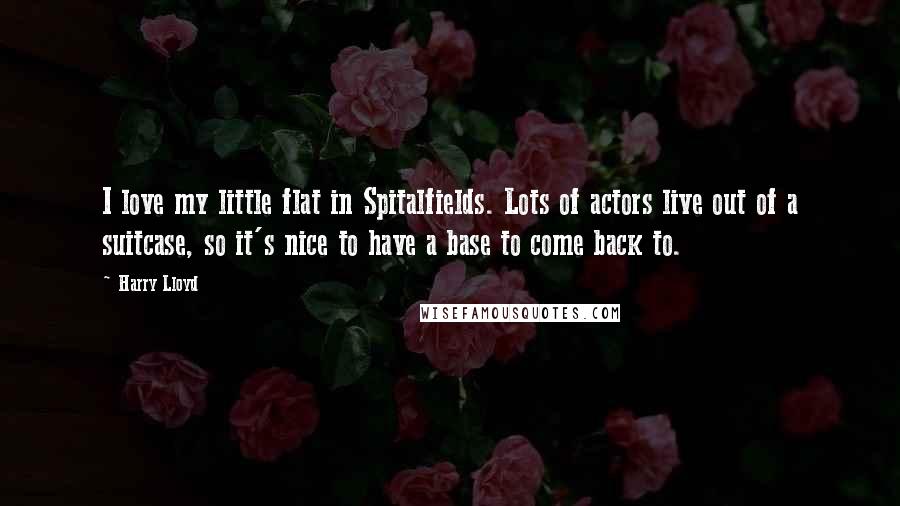 Harry Lloyd Quotes: I love my little flat in Spitalfields. Lots of actors live out of a suitcase, so it's nice to have a base to come back to.