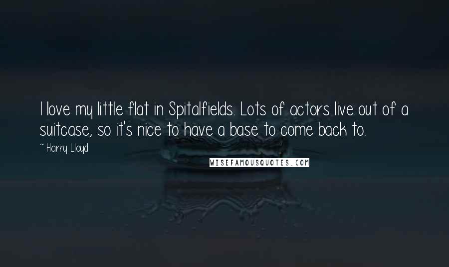 Harry Lloyd Quotes: I love my little flat in Spitalfields. Lots of actors live out of a suitcase, so it's nice to have a base to come back to.