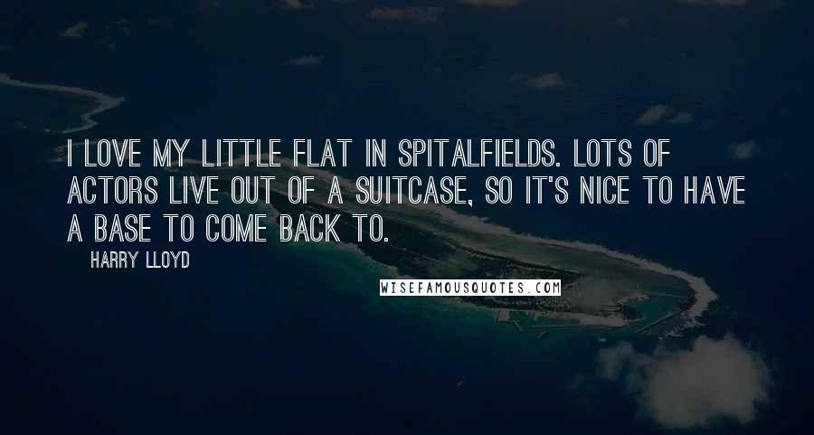 Harry Lloyd Quotes: I love my little flat in Spitalfields. Lots of actors live out of a suitcase, so it's nice to have a base to come back to.