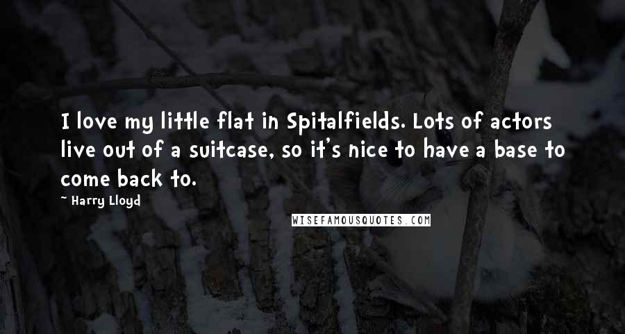 Harry Lloyd Quotes: I love my little flat in Spitalfields. Lots of actors live out of a suitcase, so it's nice to have a base to come back to.