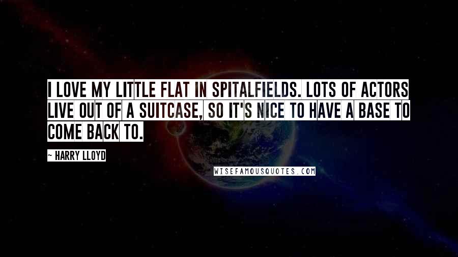 Harry Lloyd Quotes: I love my little flat in Spitalfields. Lots of actors live out of a suitcase, so it's nice to have a base to come back to.