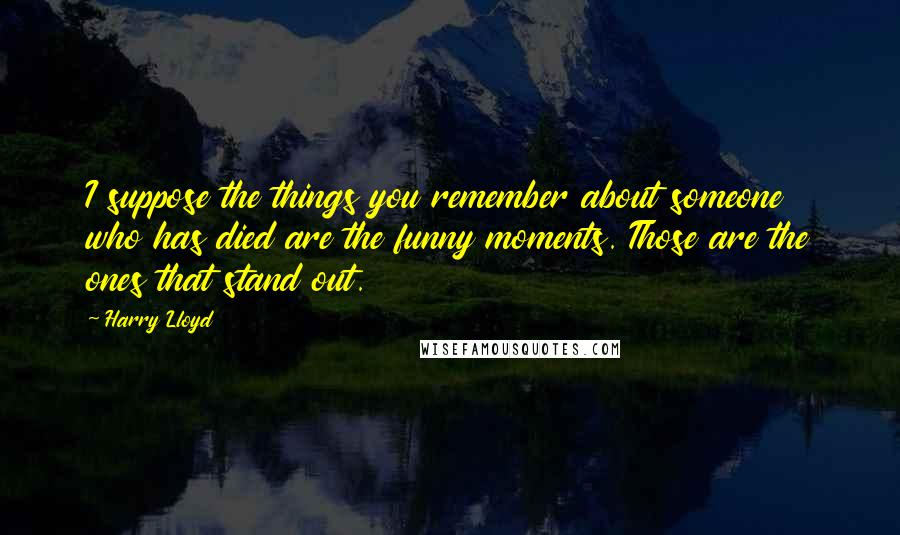 Harry Lloyd Quotes: I suppose the things you remember about someone who has died are the funny moments. Those are the ones that stand out.