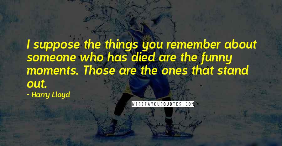 Harry Lloyd Quotes: I suppose the things you remember about someone who has died are the funny moments. Those are the ones that stand out.