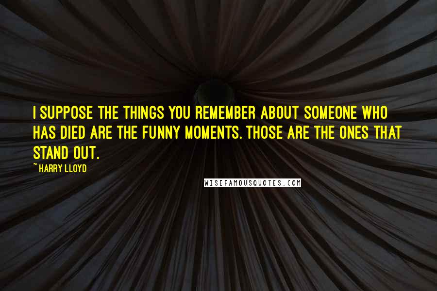 Harry Lloyd Quotes: I suppose the things you remember about someone who has died are the funny moments. Those are the ones that stand out.