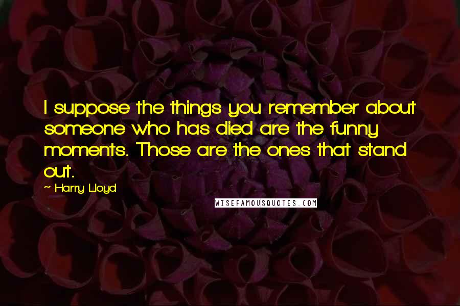 Harry Lloyd Quotes: I suppose the things you remember about someone who has died are the funny moments. Those are the ones that stand out.