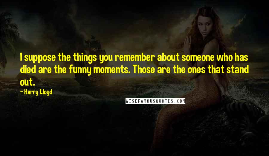 Harry Lloyd Quotes: I suppose the things you remember about someone who has died are the funny moments. Those are the ones that stand out.