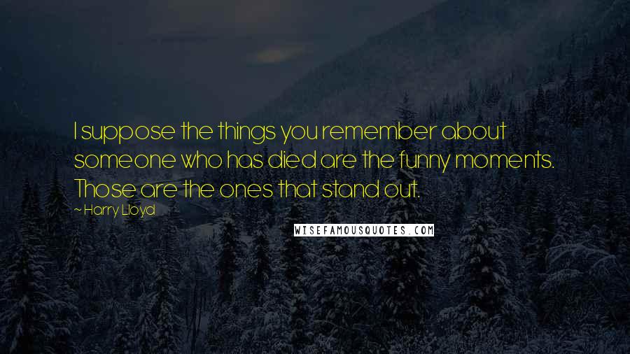 Harry Lloyd Quotes: I suppose the things you remember about someone who has died are the funny moments. Those are the ones that stand out.