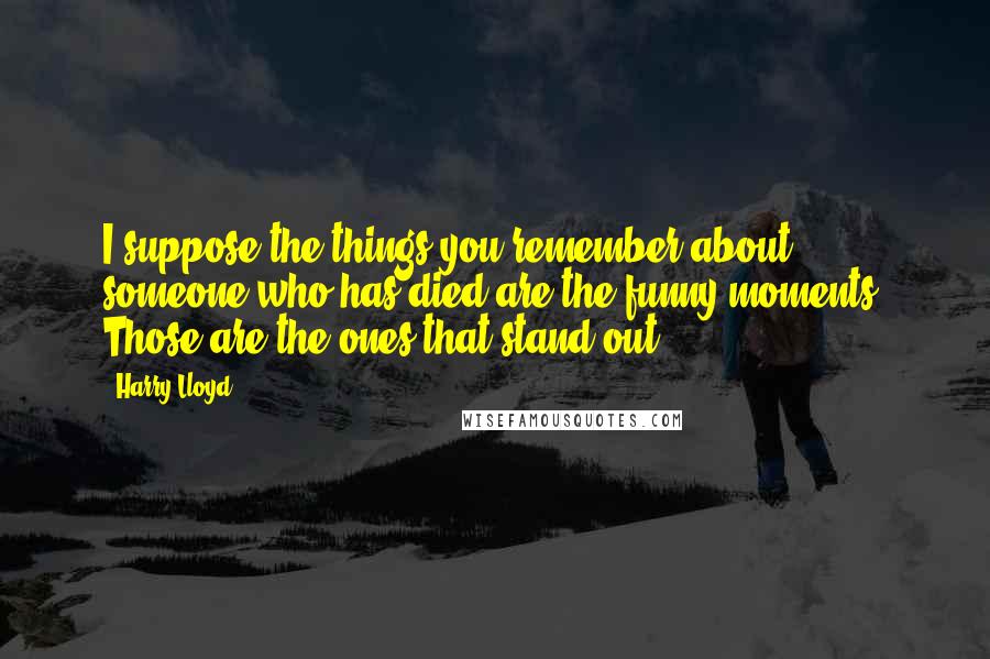 Harry Lloyd Quotes: I suppose the things you remember about someone who has died are the funny moments. Those are the ones that stand out.