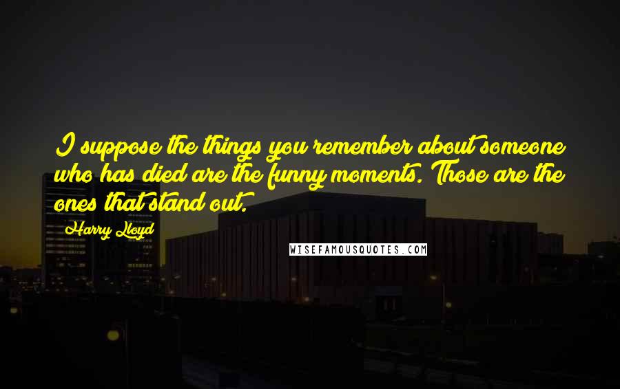 Harry Lloyd Quotes: I suppose the things you remember about someone who has died are the funny moments. Those are the ones that stand out.