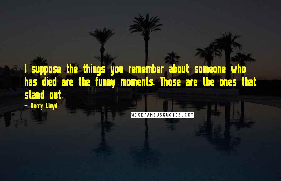 Harry Lloyd Quotes: I suppose the things you remember about someone who has died are the funny moments. Those are the ones that stand out.