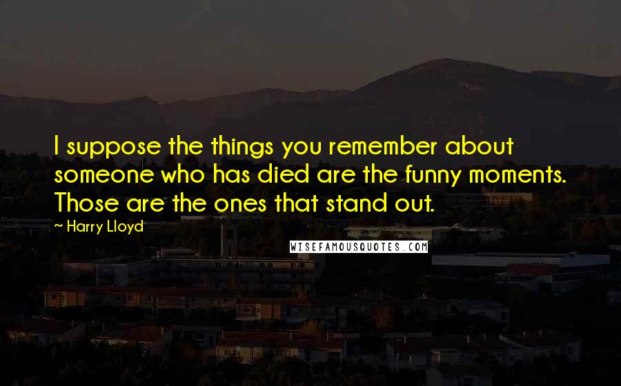 Harry Lloyd Quotes: I suppose the things you remember about someone who has died are the funny moments. Those are the ones that stand out.