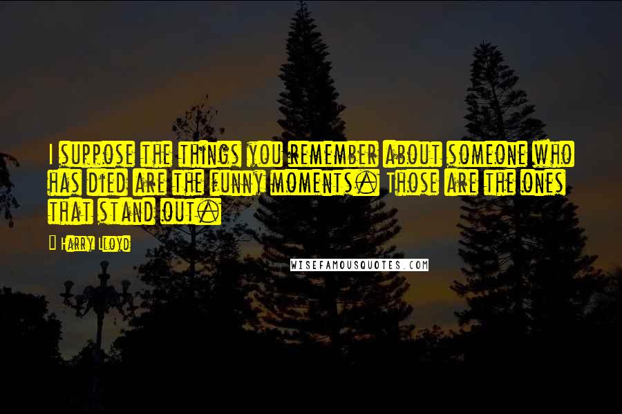 Harry Lloyd Quotes: I suppose the things you remember about someone who has died are the funny moments. Those are the ones that stand out.