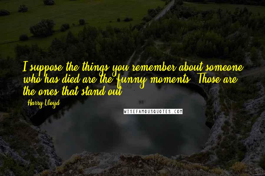 Harry Lloyd Quotes: I suppose the things you remember about someone who has died are the funny moments. Those are the ones that stand out.