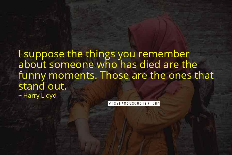 Harry Lloyd Quotes: I suppose the things you remember about someone who has died are the funny moments. Those are the ones that stand out.