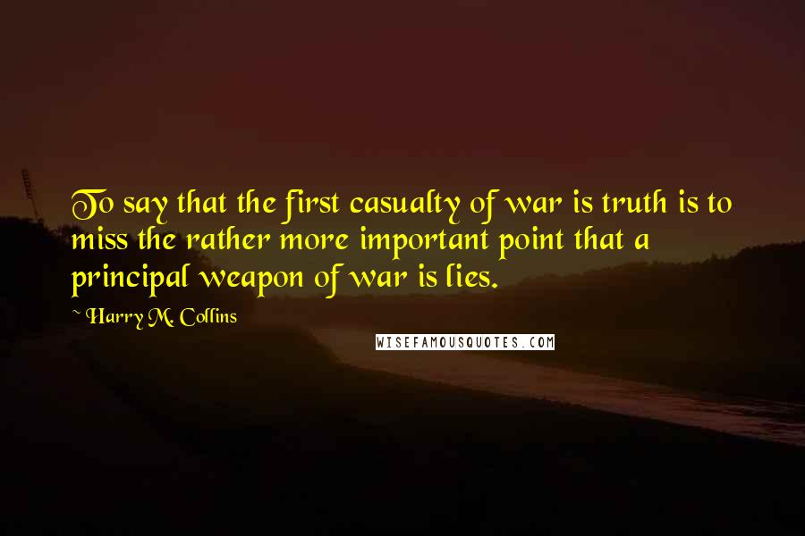 Harry M. Collins Quotes: To say that the first casualty of war is truth is to miss the rather more important point that a principal weapon of war is lies.