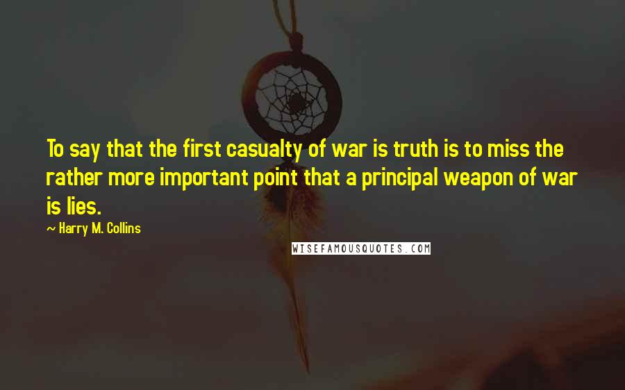 Harry M. Collins Quotes: To say that the first casualty of war is truth is to miss the rather more important point that a principal weapon of war is lies.