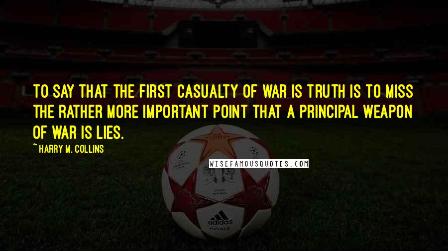 Harry M. Collins Quotes: To say that the first casualty of war is truth is to miss the rather more important point that a principal weapon of war is lies.