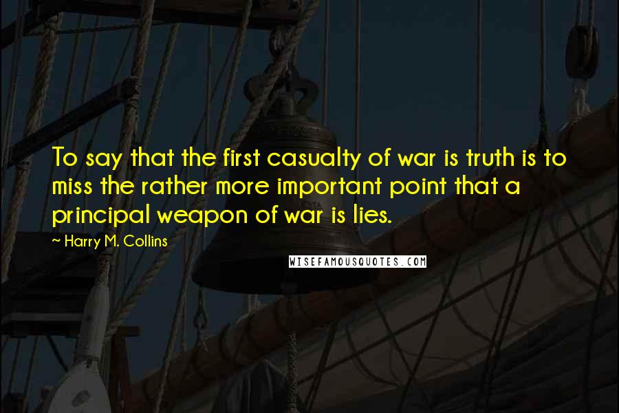 Harry M. Collins Quotes: To say that the first casualty of war is truth is to miss the rather more important point that a principal weapon of war is lies.