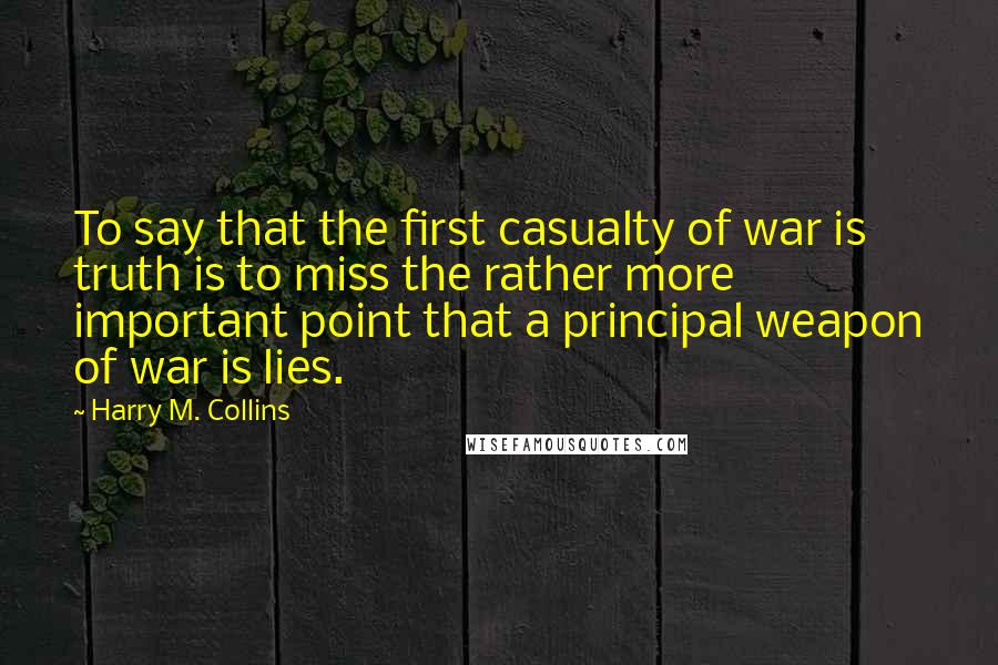 Harry M. Collins Quotes: To say that the first casualty of war is truth is to miss the rather more important point that a principal weapon of war is lies.