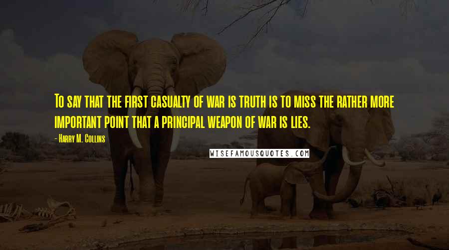 Harry M. Collins Quotes: To say that the first casualty of war is truth is to miss the rather more important point that a principal weapon of war is lies.