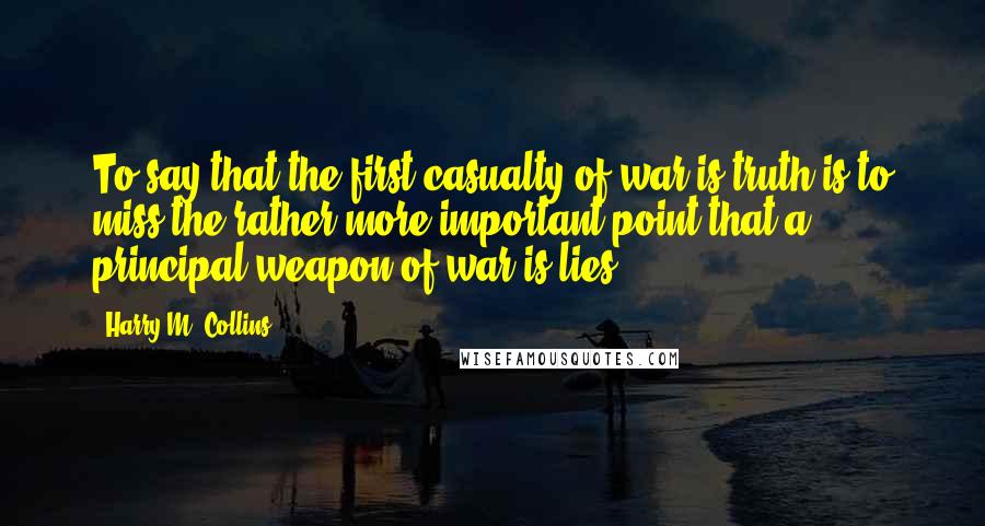 Harry M. Collins Quotes: To say that the first casualty of war is truth is to miss the rather more important point that a principal weapon of war is lies.