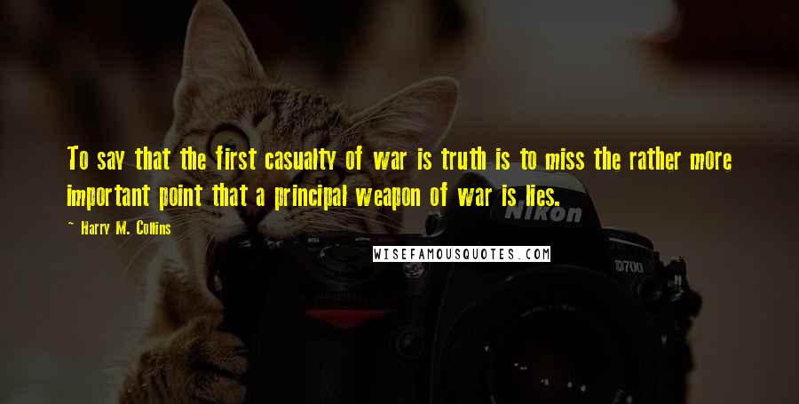 Harry M. Collins Quotes: To say that the first casualty of war is truth is to miss the rather more important point that a principal weapon of war is lies.