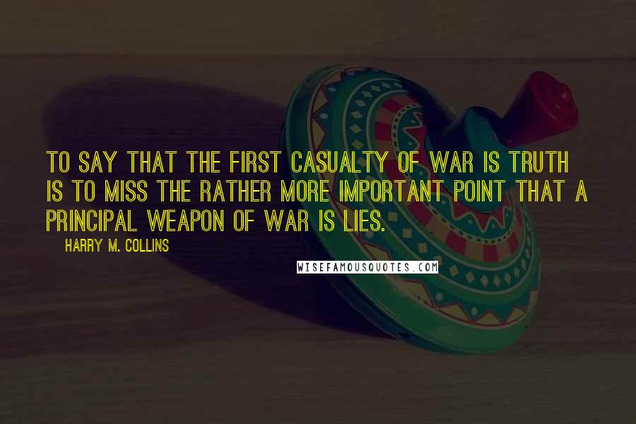 Harry M. Collins Quotes: To say that the first casualty of war is truth is to miss the rather more important point that a principal weapon of war is lies.