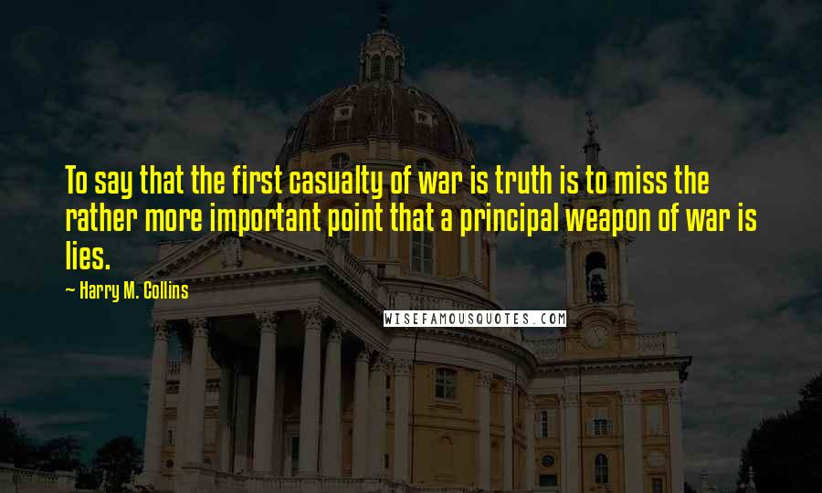 Harry M. Collins Quotes: To say that the first casualty of war is truth is to miss the rather more important point that a principal weapon of war is lies.