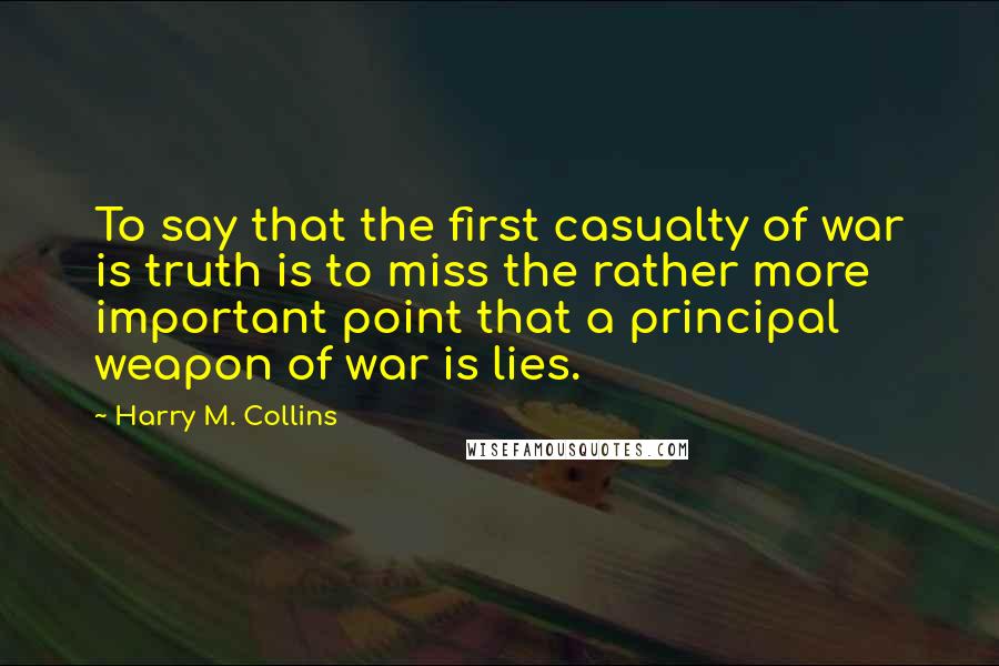 Harry M. Collins Quotes: To say that the first casualty of war is truth is to miss the rather more important point that a principal weapon of war is lies.