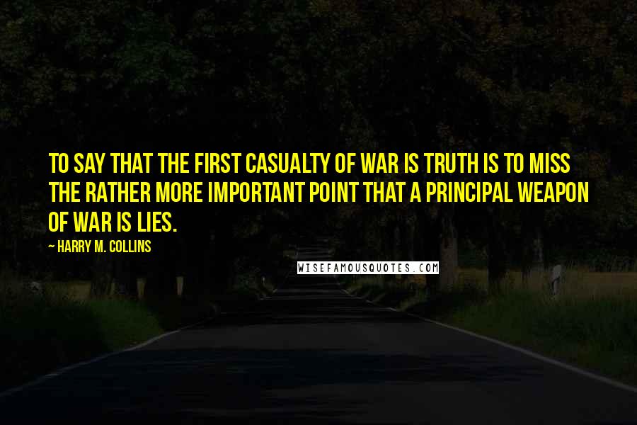 Harry M. Collins Quotes: To say that the first casualty of war is truth is to miss the rather more important point that a principal weapon of war is lies.