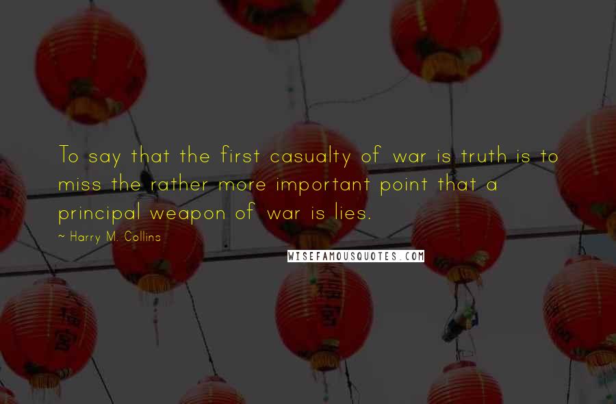 Harry M. Collins Quotes: To say that the first casualty of war is truth is to miss the rather more important point that a principal weapon of war is lies.