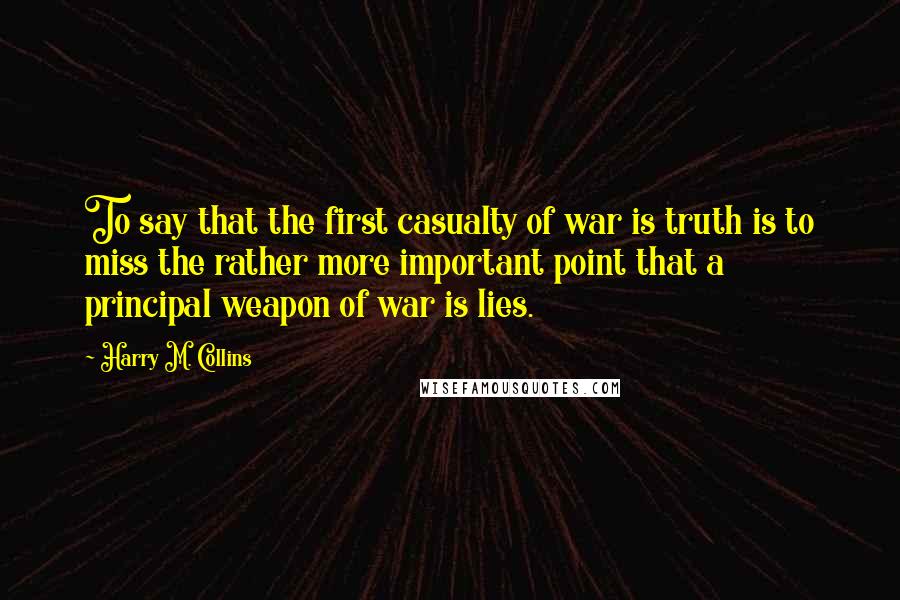 Harry M. Collins Quotes: To say that the first casualty of war is truth is to miss the rather more important point that a principal weapon of war is lies.