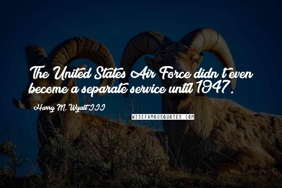 Harry M. Wyatt III Quotes: The United States Air Force didn't even become a separate service until 1947.