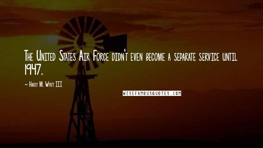 Harry M. Wyatt III Quotes: The United States Air Force didn't even become a separate service until 1947.