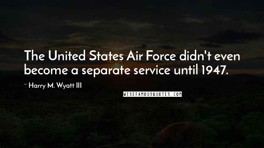 Harry M. Wyatt III Quotes: The United States Air Force didn't even become a separate service until 1947.