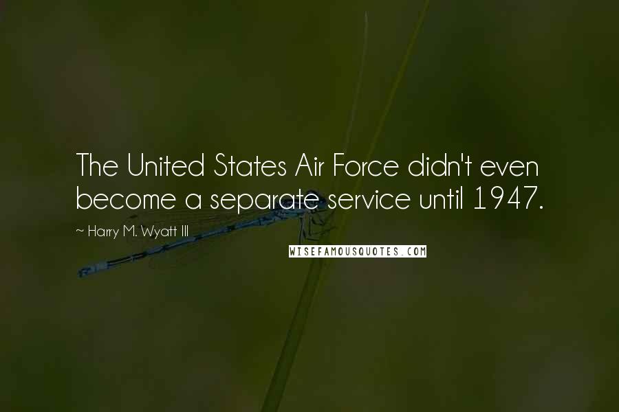 Harry M. Wyatt III Quotes: The United States Air Force didn't even become a separate service until 1947.