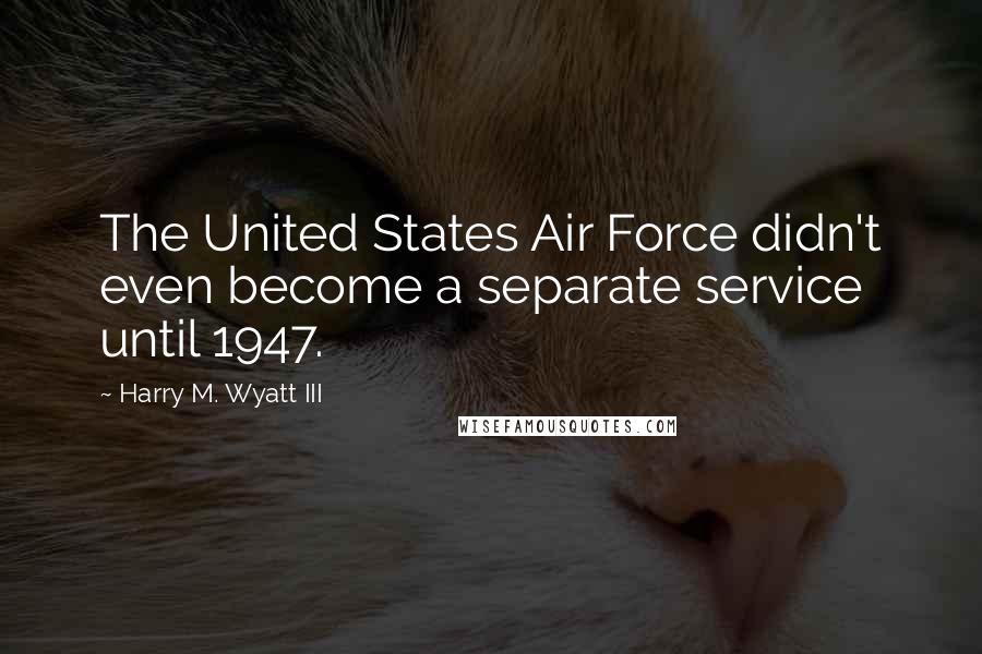 Harry M. Wyatt III Quotes: The United States Air Force didn't even become a separate service until 1947.