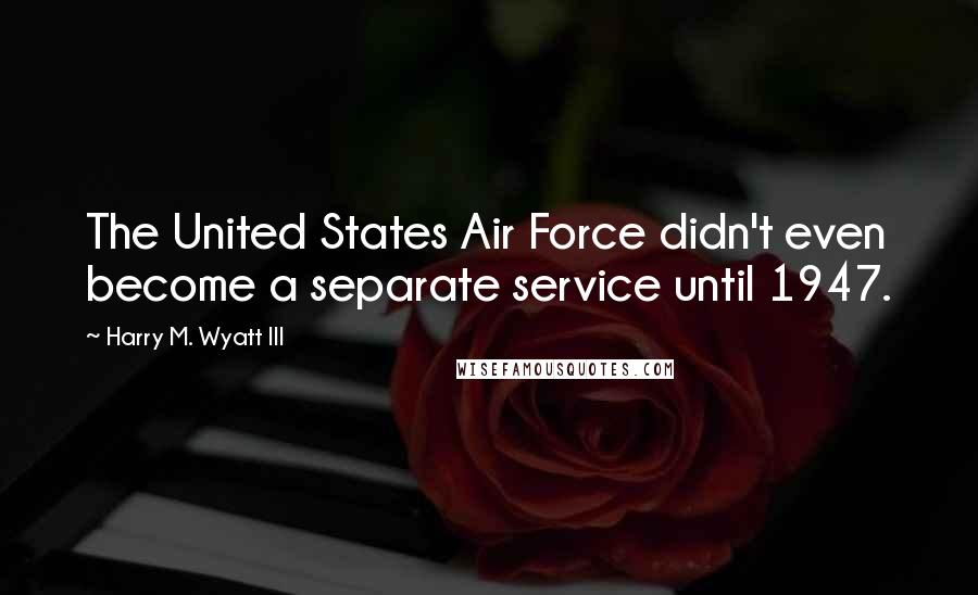 Harry M. Wyatt III Quotes: The United States Air Force didn't even become a separate service until 1947.