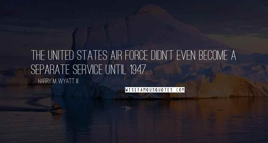 Harry M. Wyatt III Quotes: The United States Air Force didn't even become a separate service until 1947.