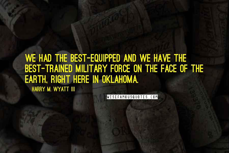 Harry M. Wyatt III Quotes: We had the best-equipped and we have the best-trained military force on the face of the earth, right here in Oklahoma.