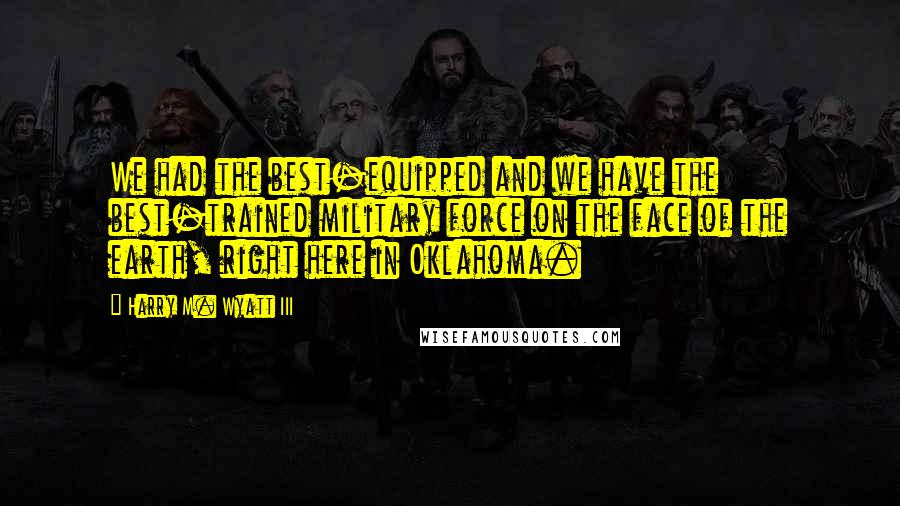 Harry M. Wyatt III Quotes: We had the best-equipped and we have the best-trained military force on the face of the earth, right here in Oklahoma.