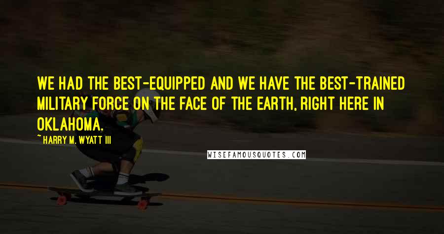 Harry M. Wyatt III Quotes: We had the best-equipped and we have the best-trained military force on the face of the earth, right here in Oklahoma.